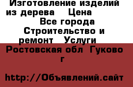 Изготовление изделий из дерева  › Цена ­ 10 000 - Все города Строительство и ремонт » Услуги   . Ростовская обл.,Гуково г.